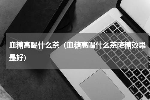 血糖高喝什么茶（血糖高喝什么茶降糖效果最好）