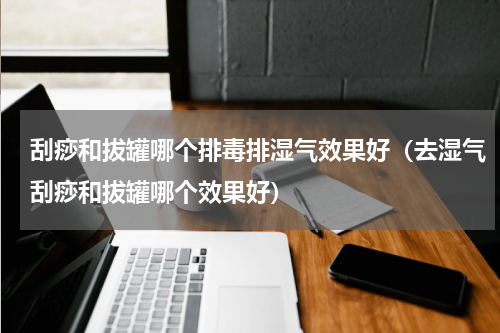 刮痧和拔罐哪个排毒排湿气效果好（去湿气刮痧和拔罐哪个效果好）