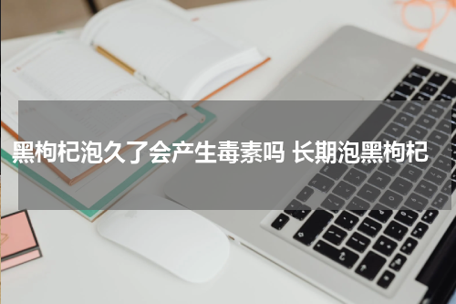 黑枸杞泡久了会产生毒素吗 长期泡黑枸杞