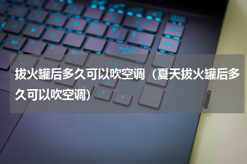 拔火罐后多久可以吹空调（夏天拔火罐后多久可以吹空调）