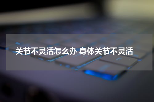 关节不灵活怎么办 身体关节不灵活