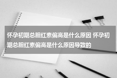 怀孕初期总胆红素偏高是什么原因 怀孕初期总胆红素偏高是什么原因导致的