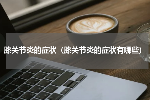 膝关节炎的症状（膝关节炎的症状有哪些）