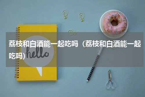 荔枝和白酒能一起吃吗（荔枝和白酒能一起吃吗）