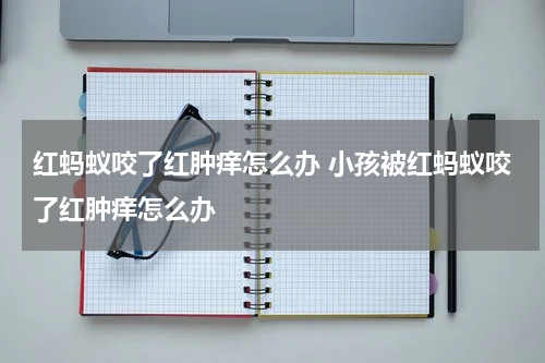 红蚂蚁咬了红肿痒怎么办 小孩被红蚂蚁咬了红肿痒怎么办