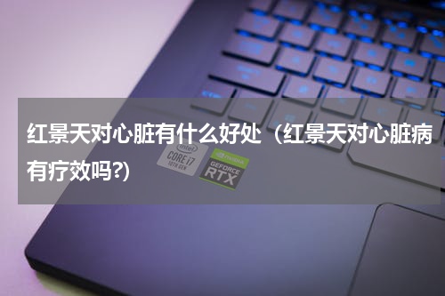红景天对心脏有什么好处（红景天对心脏病有疗效吗?）
