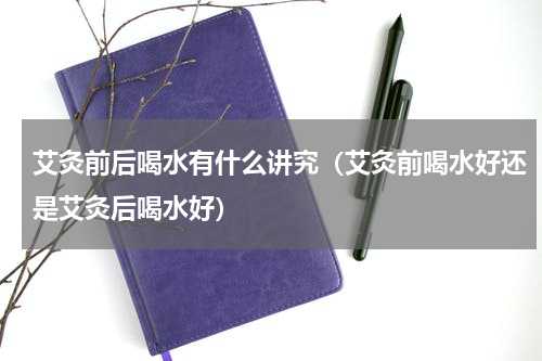 艾灸前后喝水有什么讲究（艾灸前喝水好还是艾灸后喝水好）