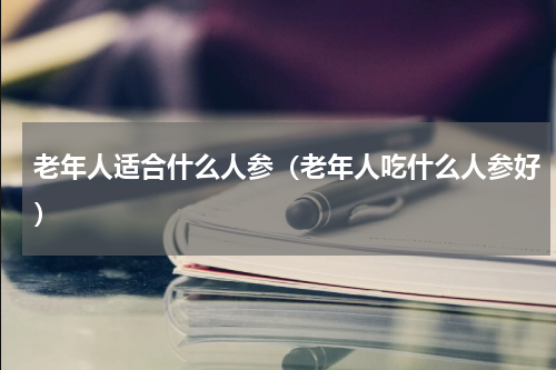 老年人适合什么人参（老年人吃什么人参好）