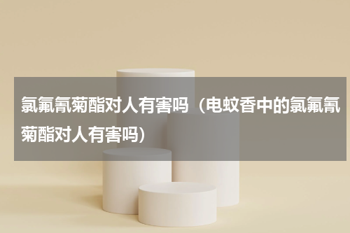 氯氟氰菊酯对人有害吗（电蚊香中的氯氟氰菊酯对人有害吗）