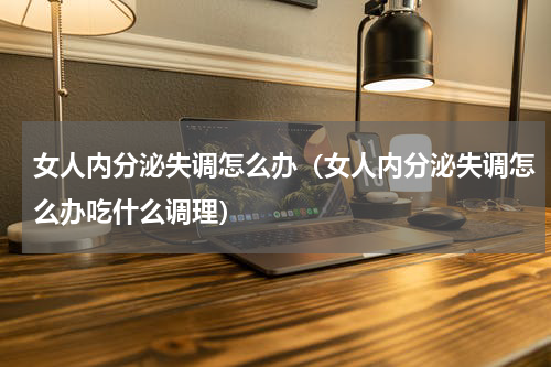 女人内分泌失调怎么办（女人内分泌失调怎么办吃什么调理）
