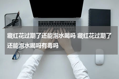 藏红花过期了还能泡水喝吗 藏红花过期了还能泡水喝吗有毒吗