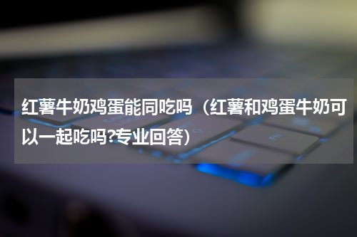 红薯牛奶鸡蛋能同吃吗（红薯和鸡蛋牛奶可以一起吃吗?专业回答）
