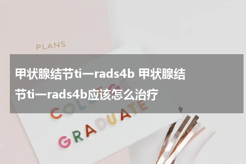 甲状腺结节ti一rads4b 甲状腺结节ti一rads4b应该怎么治疗
