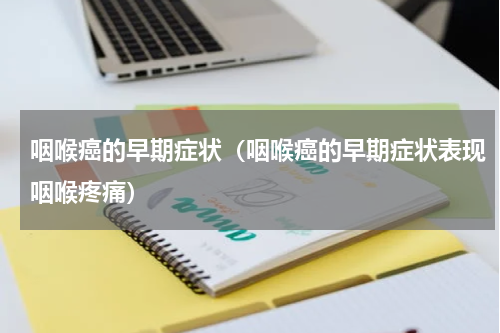 咽喉癌的早期症状（咽喉癌的早期症状表现咽喉疼痛）