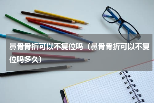 鼻骨骨折可以不复位吗（鼻骨骨折可以不复位吗多久）