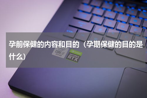 孕前保健的内容和目的（孕期保健的目的是什么）