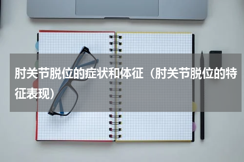 肘关节脱位的症状和体征（肘关节脱位的特征表现）