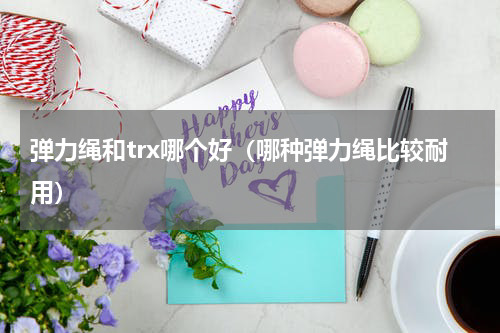 弹力绳和trx哪个好（哪种弹力绳比较耐用）