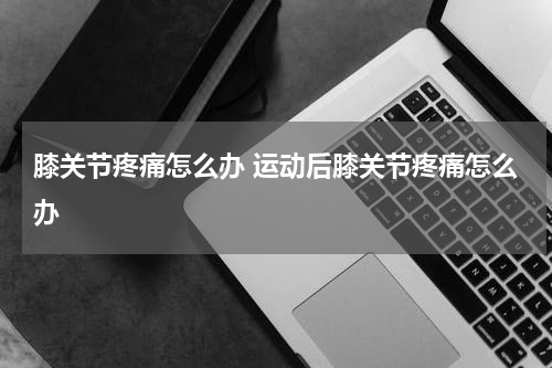 膝关节疼痛怎么办 运动后膝关节疼痛怎么办