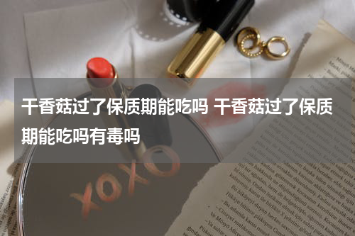 干香菇过了保质期能吃吗 干香菇过了保质期能吃吗有毒吗