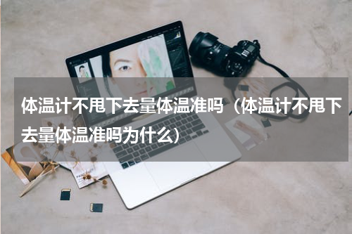 体温计不甩下去量体温准吗（体温计不甩下去量体温准吗为什么）