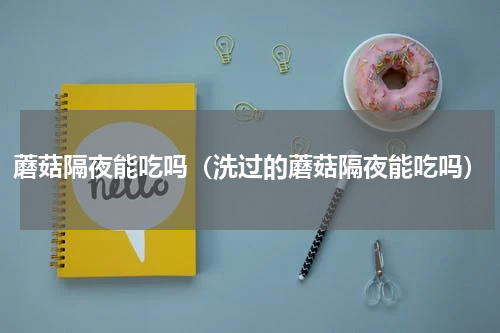 蘑菇隔夜能吃吗（洗过的蘑菇隔夜能吃吗）