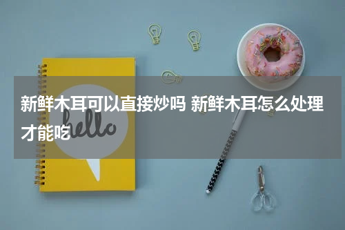 新鲜木耳可以直接炒吗 新鲜木耳怎么处理才能吃