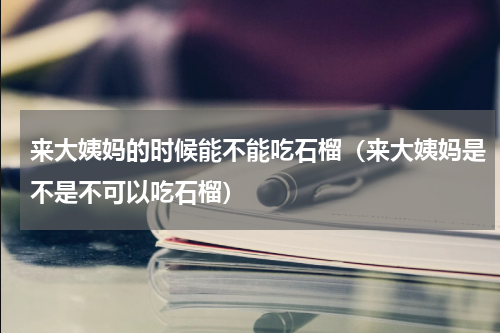 来大姨妈的时候能不能吃石榴（来大姨妈是不是不可以吃石榴）