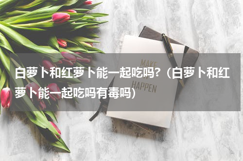 白萝卜和红萝卜能一起吃吗?（白萝卜和红萝卜能一起吃吗有毒吗）