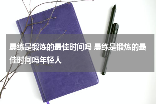 晨练是锻炼的最佳时间吗 晨练是锻炼的最佳时间吗年轻人