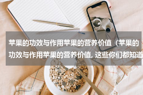 苹果的功效与作用苹果的营养价值（苹果的功效与作用苹果的营养价值, 这些你们都知道吗?）