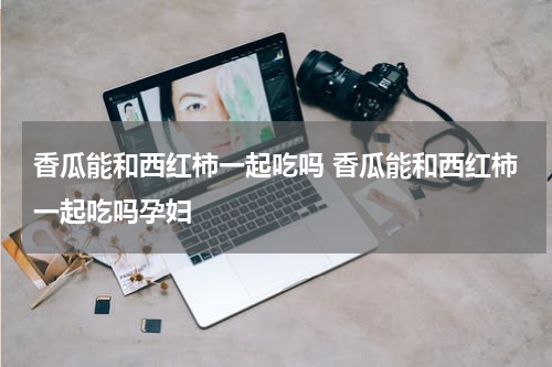 香瓜能和西红柿一起吃吗 香瓜能和西红柿一起吃吗孕妇