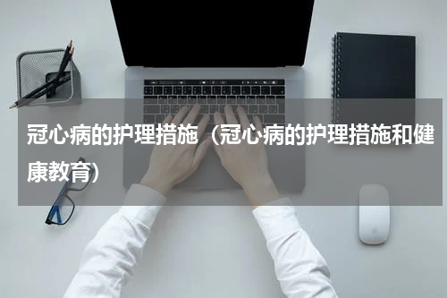 冠心病的护理措施（冠心病的护理措施和健康教育）