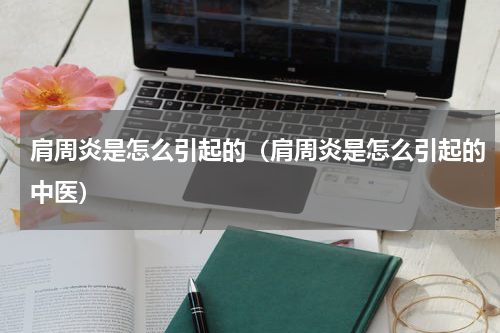 肩周炎是怎么引起的（肩周炎是怎么引起的中医）
