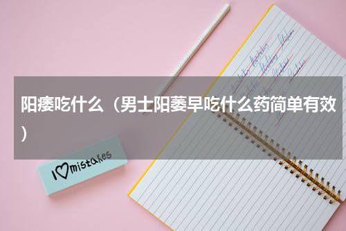 阳痿吃什么（男士阳萎早吃什么药简单有效）