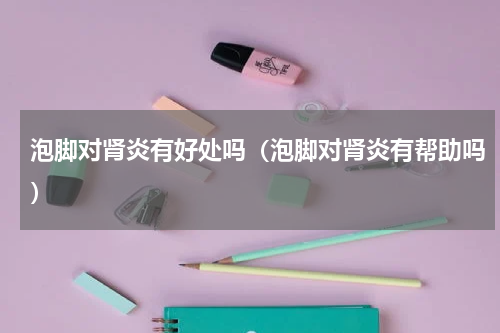 泡脚对肾炎有好处吗（泡脚对肾炎有帮助吗）