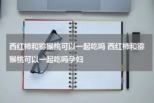 西红柿和猕猴桃可以一起吃吗 西红柿和猕猴桃可以一起吃吗孕妇