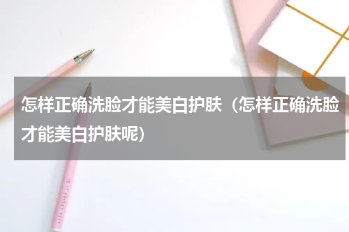 怎样正确洗脸才能美白护肤（怎样正确洗脸才能美白护肤呢）