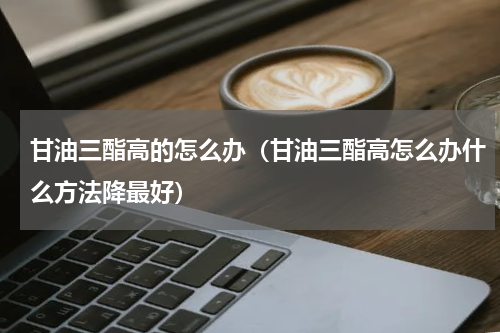 甘油三酯高的怎么办（甘油三酯高怎么办什么方法降最好）