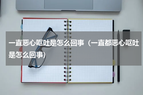 一直恶心呕吐是怎么回事（一直都恶心呕吐是怎么回事）