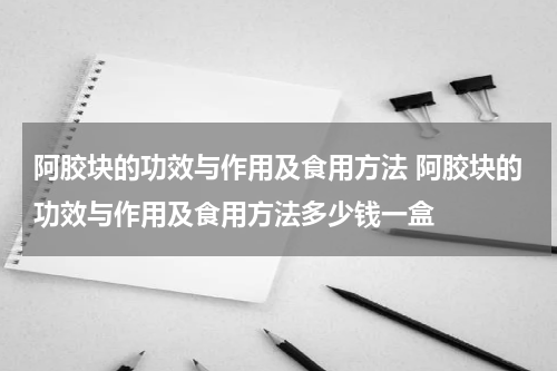 阿胶块的功效与作用及食用方法 阿胶块的功效与作用及食用方法多少钱一盒