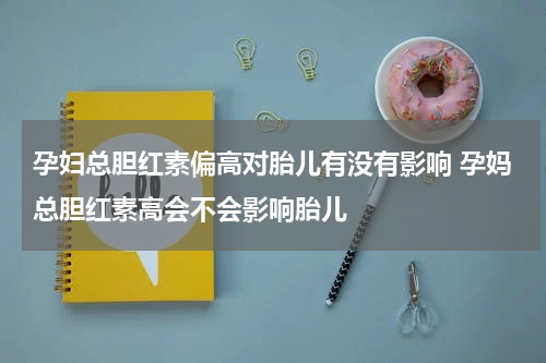孕妇总胆红素偏高对胎儿有没有影响 孕妈总胆红素高会不会影响胎儿