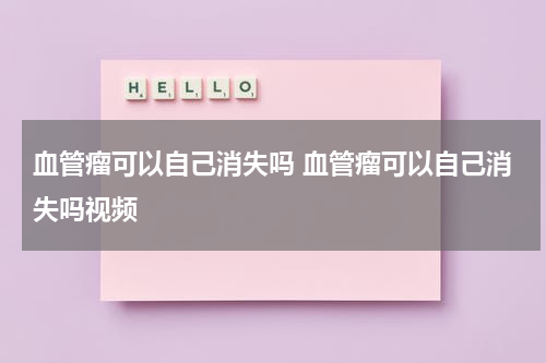 血管瘤可以自己消失吗 血管瘤可以自己消失吗视频