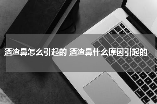酒渣鼻怎么引起的 酒渣鼻什么原因引起的