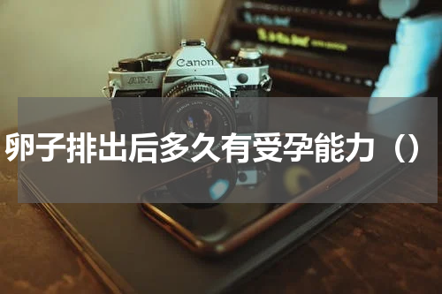 卵子排出后多久有受孕能力（）