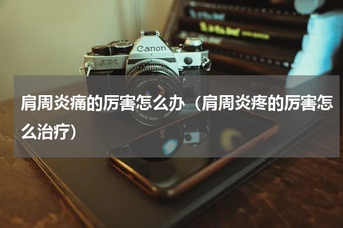 肩周炎痛的厉害怎么办（肩周炎疼的厉害怎么治疗）