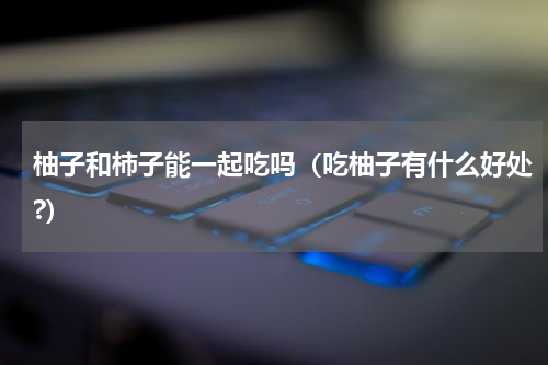 柚子和柿子能一起吃吗（吃柚子有什么好处?）