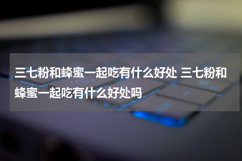 三七粉和蜂蜜一起吃有什么好处 三七粉和蜂蜜一起吃有什么好处吗