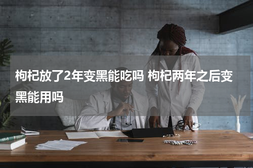 枸杞放了2年变黑能吃吗 枸杞两年之后变黑能用吗