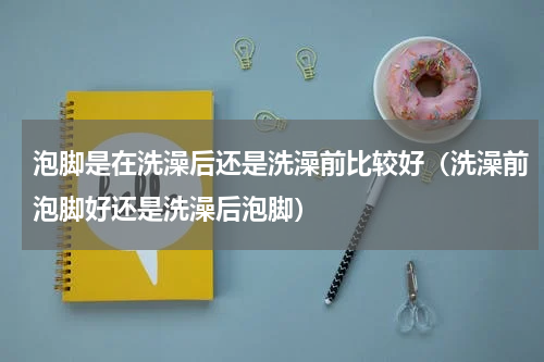 泡脚是在洗澡后还是洗澡前比较好（洗澡前泡脚好还是洗澡后泡脚）